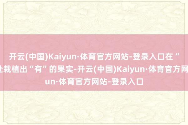 开云(中国)Kaiyun·体育官方网站-登录入口在“无”的空缺处栽植出“有”的果实-开云(中国)Kaiyun·体育官方网站-登录入口